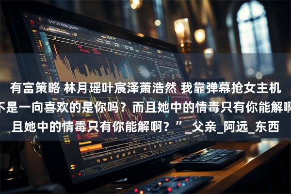 有富策略 林月瑶叶宸泽萧浩然 我靠弹幕抢女主机缘 　“叶师兄，大师姐不是一向喜欢的是你吗？而且她中的情毒只有你能解啊？”_父亲_阿远_东西