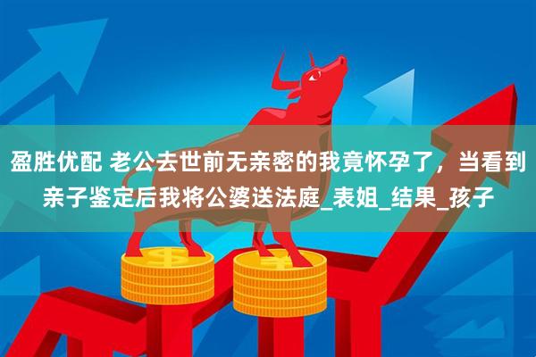 盈胜优配 老公去世前无亲密的我竟怀孕了，当看到亲子鉴定后我将公婆送法庭_表姐_结果_孩子