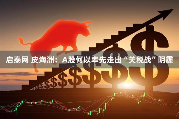 启泰网 皮海洲：A股何以率先走出“关税战”阴霾