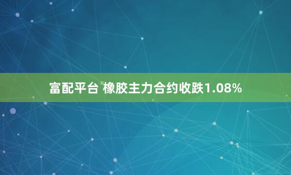 富配平台 橡胶主力合约收跌1.08%