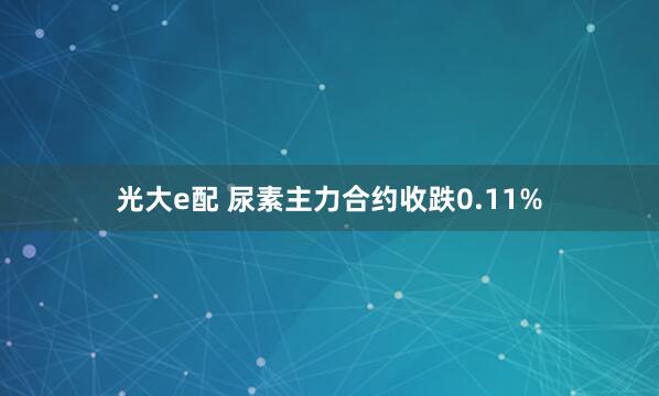 光大e配 尿素主力合约收跌0.11%