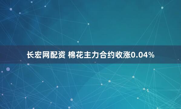长宏网配资 棉花主力合约收涨0.04%