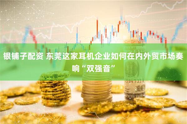 银铺子配资 东莞这家耳机企业如何在内外贸市场奏响“双强音”