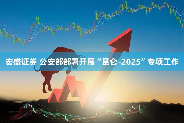 宏盛证券 公安部部署开展“昆仑-2025”专项工作