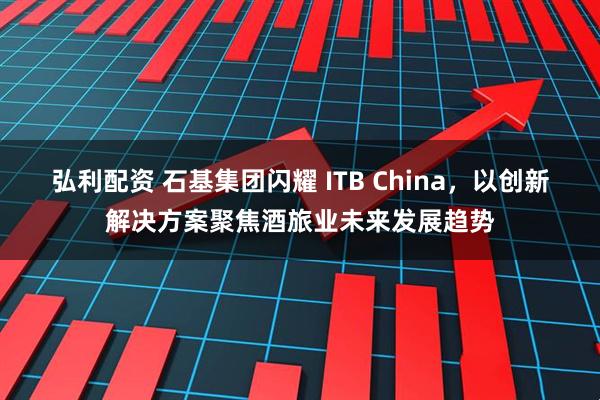 弘利配资 石基集团闪耀 ITB China，以创新解决方案聚焦酒旅业未来发展趋势