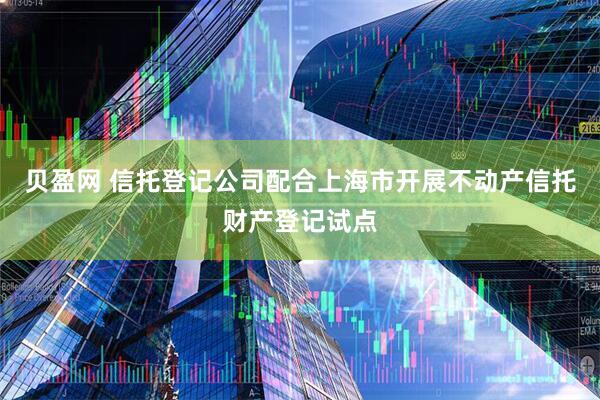 贝盈网 信托登记公司配合上海市开展不动产信托财产登记试点