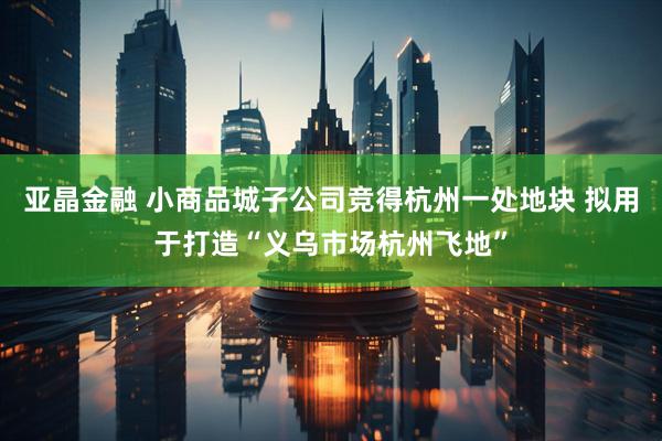 亚晶金融 小商品城子公司竞得杭州一处地块 拟用于打造“义乌市场杭州飞地”
