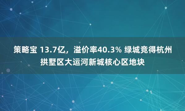 策略宝 13.7亿，溢价率40.3% 绿城竞得杭州拱墅区大运河新城核心区地块