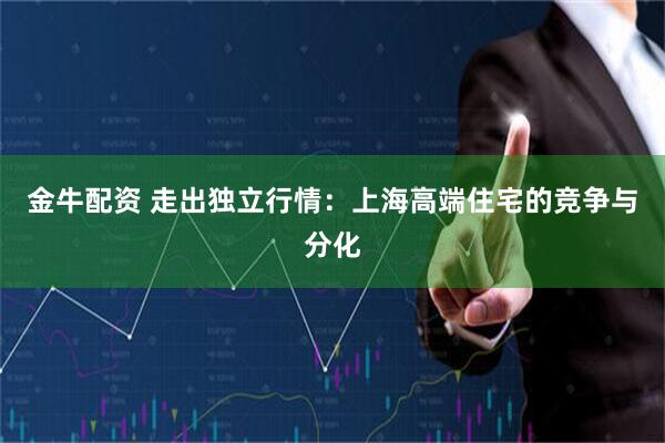 金牛配资 走出独立行情：上海高端住宅的竞争与分化