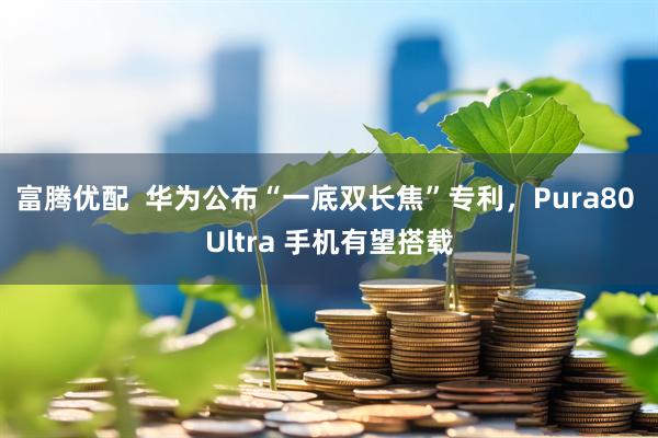富腾优配  华为公布“一底双长焦”专利，Pura80 Ultra 手机有望搭载