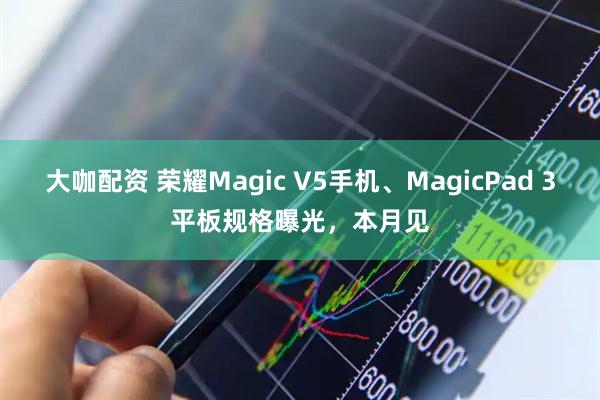 大咖配资 荣耀Magic V5手机、MagicPad 3平板规格曝光，本月见