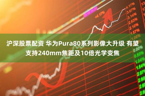 沪深股票配资 华为Pura80系列影像大升级 有望支持240mm焦距及10倍光学变焦