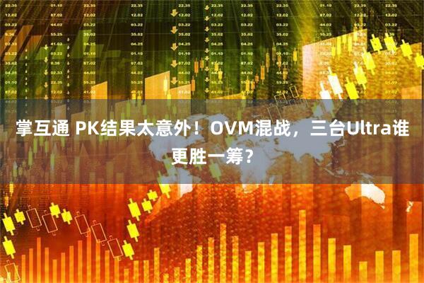 掌互通 PK结果太意外！OVM混战，三台Ultra谁更胜一筹？