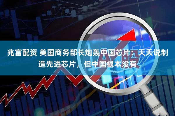 兆富配资 美国商务部长炮轰中国芯片：天天说制造先进芯片，但中国根本没有
