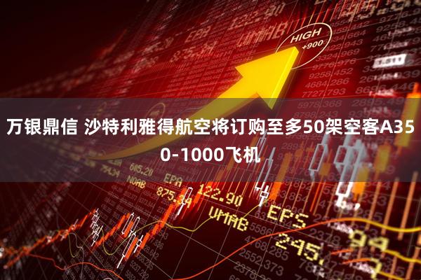 万银鼎信 沙特利雅得航空将订购至多50架空客A350-1000飞机