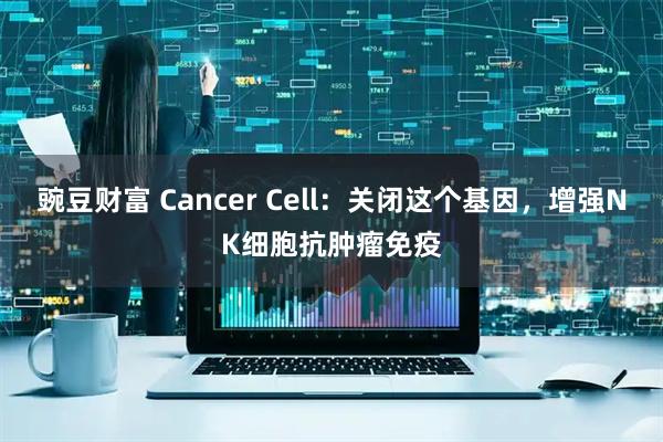 豌豆财富 Cancer Cell：关闭这个基因，增强NK细胞抗肿瘤免疫