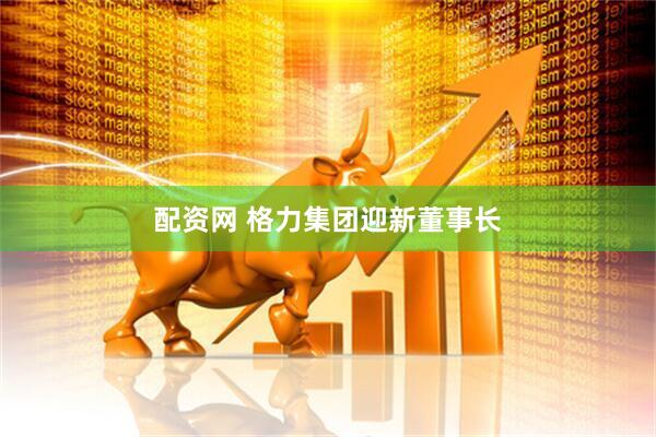 配资网 格力集团迎新董事长