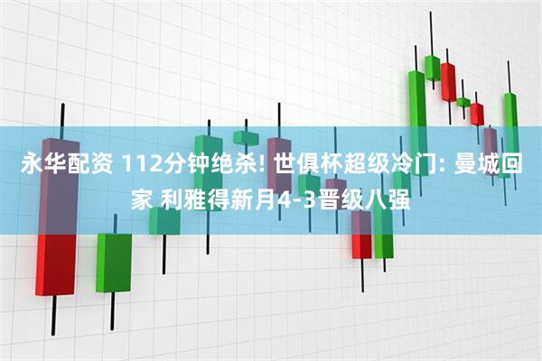 永华配资 112分钟绝杀! 世俱杯超级冷门: 曼城回家 利雅得新月4-3晋级八强