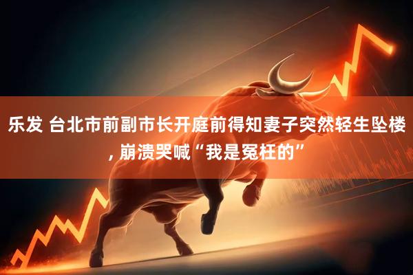 乐发 台北市前副市长开庭前得知妻子突然轻生坠楼, 崩溃哭喊“我是冤枉的”