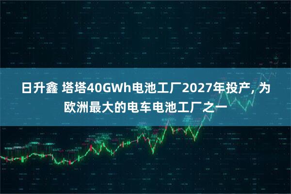 日升鑫 塔塔40GWh电池工厂2027年投产, 为欧洲最大的电车电池工厂之一