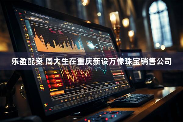 乐盈配资 周大生在重庆新设万像珠宝销售公司