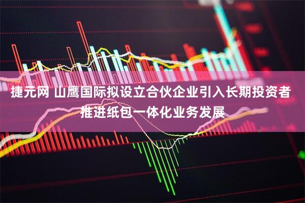 捷元网 山鹰国际拟设立合伙企业引入长期投资者 推进纸包一体化业务发展