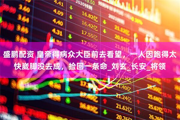 盛鹏配资 皇帝得病众大臣前去看望，一人因跑得太快崴脚没去成，捡回一条命_刘玄_长安_将领