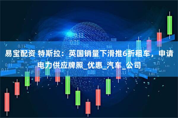 易宝配资 特斯拉：英国销量下滑推6折租车，申请电力供应牌照_优惠_汽车_公司