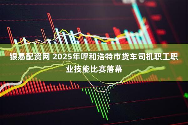 银易配资网 2025年呼和浩特市货车司机职工职业技能比赛落幕