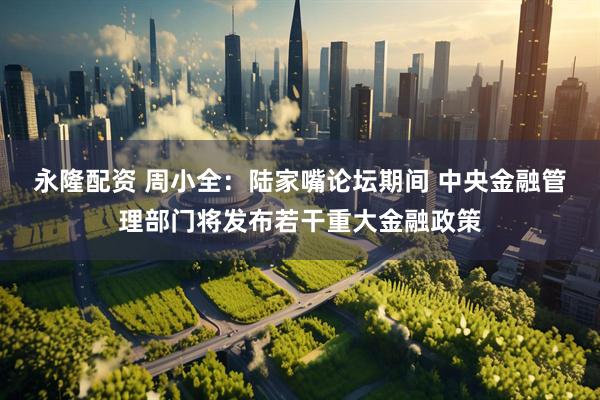永隆配资 周小全：陆家嘴论坛期间 中央金融管理部门将发布若干重大金融政策