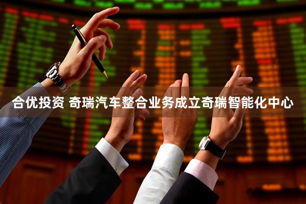 合优投资 奇瑞汽车整合业务成立奇瑞智能化中心