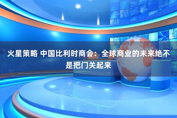 火星策略 中国比利时商会：全球商业的未来绝不是把门关起来