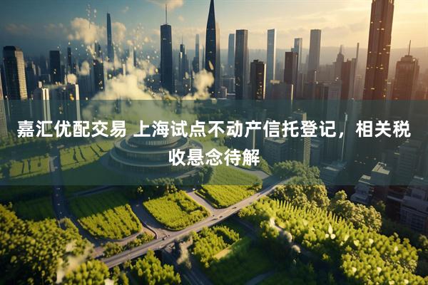 嘉汇优配交易 上海试点不动产信托登记，相关税收悬念待解