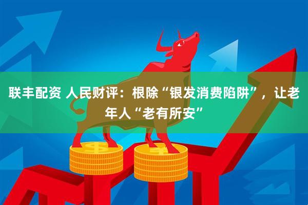 联丰配资 人民财评：根除“银发消费陷阱”，让老年人“老有所安”