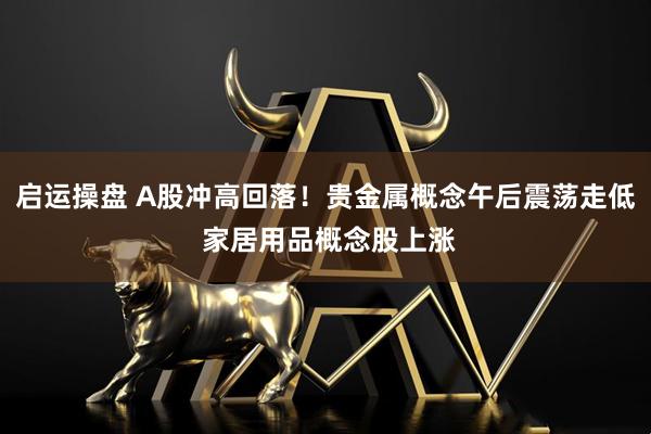 启运操盘 A股冲高回落！贵金属概念午后震荡走低 家居用品概念股上涨