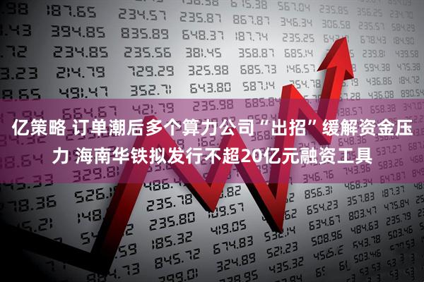 亿策略 订单潮后多个算力公司“出招”缓解资金压力 海南华铁拟发行不超20亿元融资工具