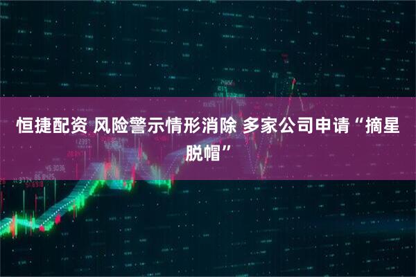 恒捷配资 风险警示情形消除 多家公司申请“摘星脱帽”