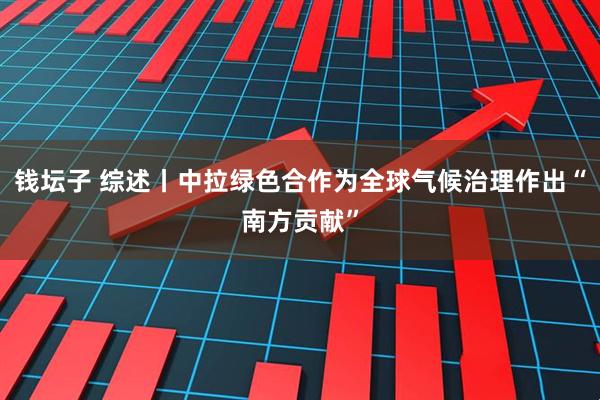 钱坛子 综述丨中拉绿色合作为全球气候治理作出“南方贡献”