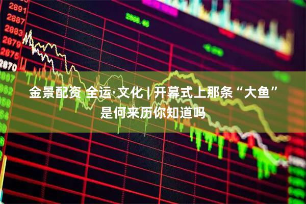 金景配资 全运·文化 | 开幕式上那条“大鱼”是何来历你知道吗