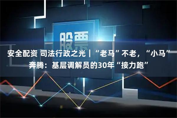 安全配资 司法行政之光｜“老马”不老，“小马”奔腾：基层调解员的30年“接力跑”