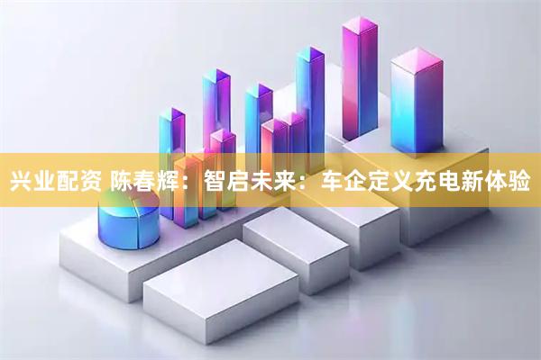 兴业配资 陈春辉：智启未来：车企定义充电新体验