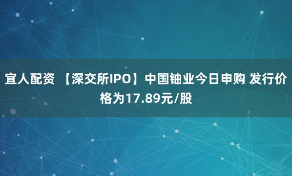 宜人配资 【深交所IPO】中国铀业今日申购 发行价格为17.89元/股