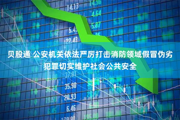 贝股通 公安机关依法严厉打击消防领域假冒伪劣犯罪切实维护社会公共安全