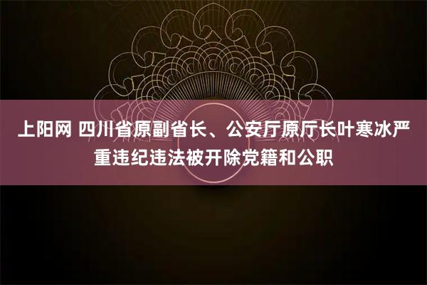 上阳网 四川省原副省长、公安厅原厅长叶寒冰严重违纪违法被开除党籍和公职