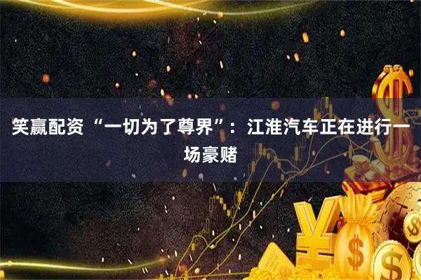 笑赢配资 “一切为了尊界”：江淮汽车正在进行一场豪赌