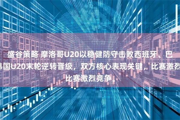 盛谷策略 摩洛哥U20以稳健防守击败西班牙、巴西，韩国U20末轮逆转晋级，双方核心表现关键，比赛激烈竞争。
