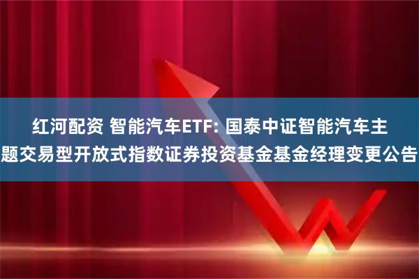 红河配资 智能汽车ETF: 国泰中证智能汽车主题交易型开放式指数证券投资基金基金经理变更公告