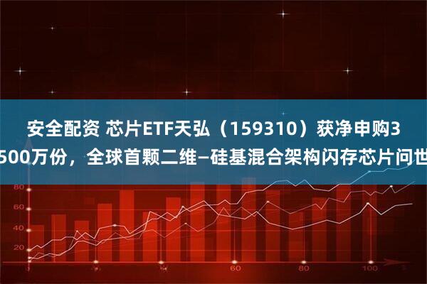 安全配资 芯片ETF天弘（159310）获净申购3500万份，全球首颗二维—硅基混合架构闪存芯片问世