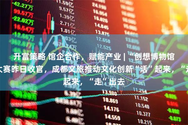 升富策略 馆企合作，赋能产业 | “创想博物馆”文创大赛昨日收官，成都文旅推动文化创新“活”起来，“走”出去