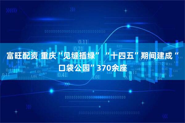 富旺配资 重庆“见缝插绿” “十四五”期间建成“口袋公园”370余座